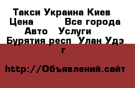 Такси Украина Киев › Цена ­ 100 - Все города Авто » Услуги   . Бурятия респ.,Улан-Удэ г.